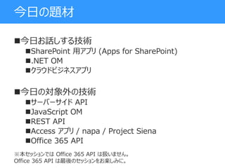 今日の題材
今日お話しする技術
SharePoint 用アプリ (Apps for SharePoint)
.NET OM
クラウドビジネスアプリ
今日の対象外の技術
サーバーサイド API
JavaScript OM
REST API
Access アプリ / napa / Project Siena
Office 365 API
※本セッションでは Office 365 API は扱いません。
Office 365 API は最後のセッションをお楽しみに。
 