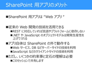 SharePoint 用アプリのメリット
SharePoint 用アプリは “Web アプリ “
従来の Web 開発の技術を活用できる
REST に対応していれば言語やプラットフォームに依存しない
.NET や JavaScript のオブジェクトモデルは開発生産性を
上げてくれる
アプリ自体は SharePoint の外で動作する
Web サービス、DB などサーバーサイドの技術を利用
JavaScript などのクライアントサイドの技術を利用
ただし、いくつかの約束事と定石の理解は必要
このセッションで共有します
 