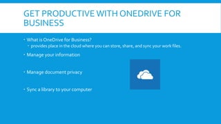 GET PRODUCTIVE WITH ONEDRIVE FOR
BUSINESS
 What is OneDrive for Business?
 provides place in the cloud where you can store, share, and sync your work files.
 Manage your information
 Manage document privacy
 Sync a library to your computer
 