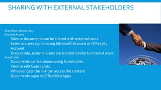 SHARING WITH EXTERNAL STAKEHOLDERS
SharePoint Online Only
External Access
Sites or documents can be shared with external users
External users sign in using Microsoft Account orOffice365
Account
Once inside, external users are treated similar to internal users
Guest Links
Documents can be shared using Guest Links
View or edit Guest Links
Whoever gets the link can access the content
Documents open in OfficeWeb Apps
 