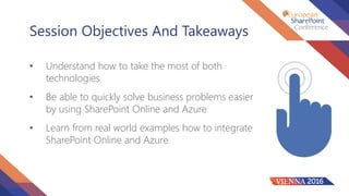 Session Objectives And Takeaways
• Understand how to take the most of both
technologies
• Be able to quickly solve business problems easier
by using SharePoint Online and Azure
• Learn from real world examples how to integrate
SharePoint Online and Azure
 