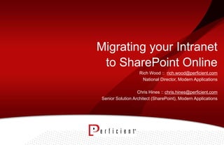 Migrating your Intranet
to SharePoint Online
Rich Wood :: rich.wood@perficient.com
National Director, Modern Applications
Chris Hines :: chris.hines@perficient.com
Senior Solution Architect (SharePoint), Modern Applications
 