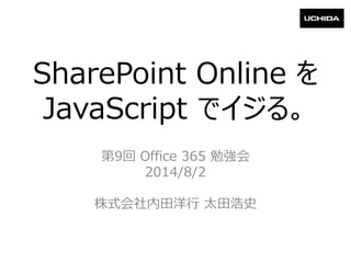 SharePoint Online を
JavaScript でイジる。
第9回 Office 365 勉強会
2014/8/2
株式会社内田洋行 太田浩史
 