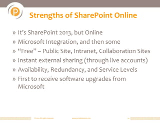 Strengths of SharePoint Online

» It’s SharePoint 2013, but Online
» Microsoft Integration, and then some
» “Free” – Public Site, Intranet, Collaboration Sites
» Instant external sharing (through live accounts)
» Availability, Redundancy, and Service Levels
» First to receive software upgrades from
  Microsoft



        © 2011 All rights reserved.   www.portalsolutions.net   10
 