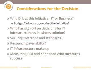 Considerations for the Decision

» Who Drives this initiative: IT or Business?
  – Budget? Who is sponsoring the initiative?
» Who has sign off on decisions for IT
  infrastructure vs. business solution?
» Security tolerance and standards?
» Resourcing availability?
» IT infrastructure make up
» Measuring ROI and adoption? Who measures
  success

        © 2011 All rights reserved.   www.portalsolutions.net   13
 