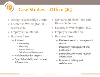 Case Studies – Office 365
» Albright Stonebridge Group                            » Nonpartisan Think Tank and
» Located in Washington, D.C.                             Research Center
  Metro-area                                            » Located in Washington, D.C.
» Employee Count: 100                                   » Employee Count: 200
» Business Case:                                        » Business Case:
   – Intranet                                                    – Electronic records management
       •   Accounting                                              center
       •   Marketing                                             – Document management and
       •   Human Resources                                         publication
       •   Sales/Proposal Management
                                                                 – Search/findability and reuse of
   – Collaboration for projects                                    information
   – Search/findability and reuse of                             – Document editing and
     information                                                   collaboration



             © 2011 All rights reserved.   www.portalsolutions.net                   20
 