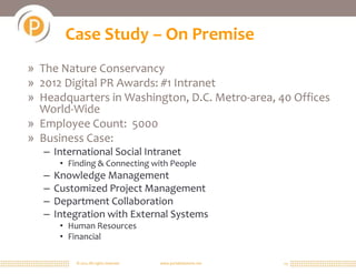 Case Study – On Premise
» The Nature Conservancy
» 2012 Digital PR Awards: #1 Intranet
» Headquarters in Washington, D.C. Metro-area, 40 Offices
  World-Wide
» Employee Count: 5000
» Business Case:
   – International Social Intranet
        • Finding & Connecting with People
   –   Knowledge Management
   –   Customized Project Management
   –   Department Collaboration
   –   Integration with External Systems
        • Human Resources
        • Financial

            © 2011 All rights reserved.   www.portalsolutions.net   23
 