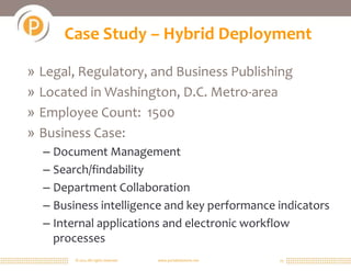 Case Study – Hybrid Deployment

» Legal, Regulatory, and Business Publishing
» Located in Washington, D.C. Metro-area
» Employee Count: 1500
» Business Case:
  – Document Management
  – Search/findability
  – Department Collaboration
  – Business intelligence and key performance indicators
  – Internal applications and electronic workflow
    processes
        © 2011 All rights reserved.   www.portalsolutions.net   25
 