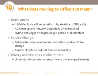 What does moving to Office 365 mean?

» Deployment
  – Initial deploy is still required to migrate data to Office 365
  – AD clean up and network upgrade is often required
  – Hybrid phasing is often prolonged period of discomfort
» Service Change
  – Balance between continuous innovations and minimize
    change
  – Control IT policies but not feature availability
» Privacy and Security Considerations
  – Understand your internal security and privacy requirements



         © 2011 All rights reserved.   www.portalsolutions.net   27
 