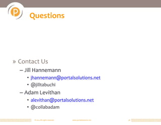 Questions




» Contact Us
  – Jill Hannemann
    • jhannemann@portalsolutions.net
    • @jilltabuchi
  – Adam Levithan
    • alevithan@portalsolutions.net
    • @collabadam

       © 2011 All rights reserved.   www.portalsolutions.net   28
 