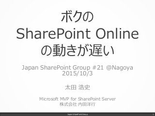 ボクの
SharePoint Online
の動きが遅い
Japan SharePoint Group #21 @Nagoya
2015/10/3
太田 浩史
Microsoft MVP for SharePoint Server
株式会社 内田洋行
Japan SharePoint Group 1
 