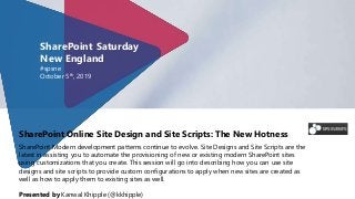 SharePoint Online Site Design and Site Scripts: The New Hotness
SharePoint Modern development patterns continue to evolve. Site Designs and Site Scripts are the
latest in assisting you to automate the provisioning of new or existing modern SharePoint sites
using customizations that you create. This session will go into describing how you can use site
designs and site scripts to provide custom configurations to apply when new sites are created as
well as how to apply them to existing sites as well.
Presented by Kanwal Khipple (@kkhipple)
SharePoint Saturday
New England
#spsne
October 5th, 2019
 