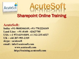 Sharepoint Online Training
AcuteSoft:
India: +91-9848346149, +91-7702226149
Land Line: +91 (0)40 - 42627705
USA: +1 973-619-0109, +1 312-235-6527
UK : +44 207-993-2319
skype : acutesoft
email : info@acutesoft.com
www.acutesoft.com
http://training.acutesoft.com
 