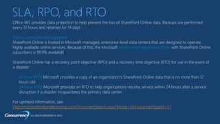 ALL RIGHTS RESERVED © 2014
Office 365 provides data protection to help prevent the loss of SharePoint Online data. Backups are performed
every 12 hours and retained for 14 days
Service continuity management
SharePoint Online is hosted in Microsoft-managed, enterprise-level data centers that are designed to operate
highly available online services. Because of this, the Microsoft service-level agreement (SLA) with SharePoint Online
subscribers is 99.9% availability
SharePoint Online has a recovery point objective (RPO) and a recovery time objective (RTO) for use in the event of
a disaster:
12-hour RPO: Microsoft provides a copy of an organization’s SharePoint Online data that is no more than 12
hours old
24-hour RTO: Microsoft provides an RTO to help organizations resume service within 24 hours after a service
disruption if a disaster incapacitates the primary data center
For updated information, see:
http://microsoftvolumelicensing.com/DocumentSearch.aspx?Mode=3&DocumentTypeId=37
SLA, RPO, and RTO
 