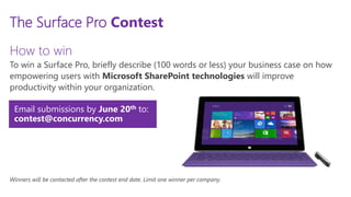 ALL RIGHTS RESERVED © 2014
Email submissions by June 20th to:
contest@concurrency.com
The Surface Pro Contest
How to win
To win a Surface Pro, briefly describe (100 words or less) your business case on how
empowering users with Microsoft SharePoint technologies will improve
productivity within your organization.
Winners will be contacted after the contest end date. Limit one winner per company.
All winners will be contacted by April 22nd. Limit one winner per company.
 