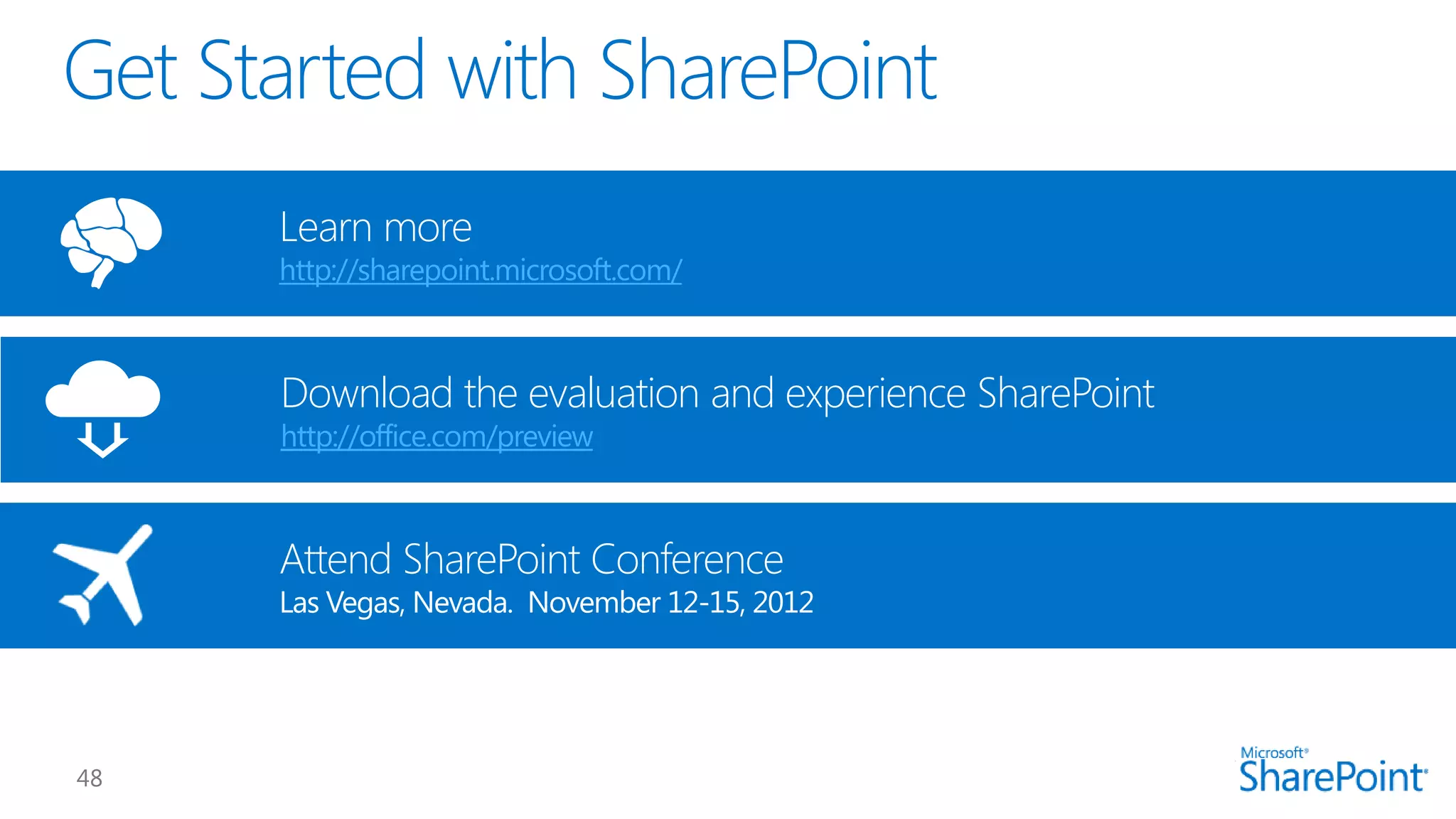 Download the evaluation and experience SharePoint
http://office.com/preview
Learn more
http://sharepoint.microsoft.com/
Attend SharePoint Conference
Las Vegas, Nevada. November 12-15, 2012