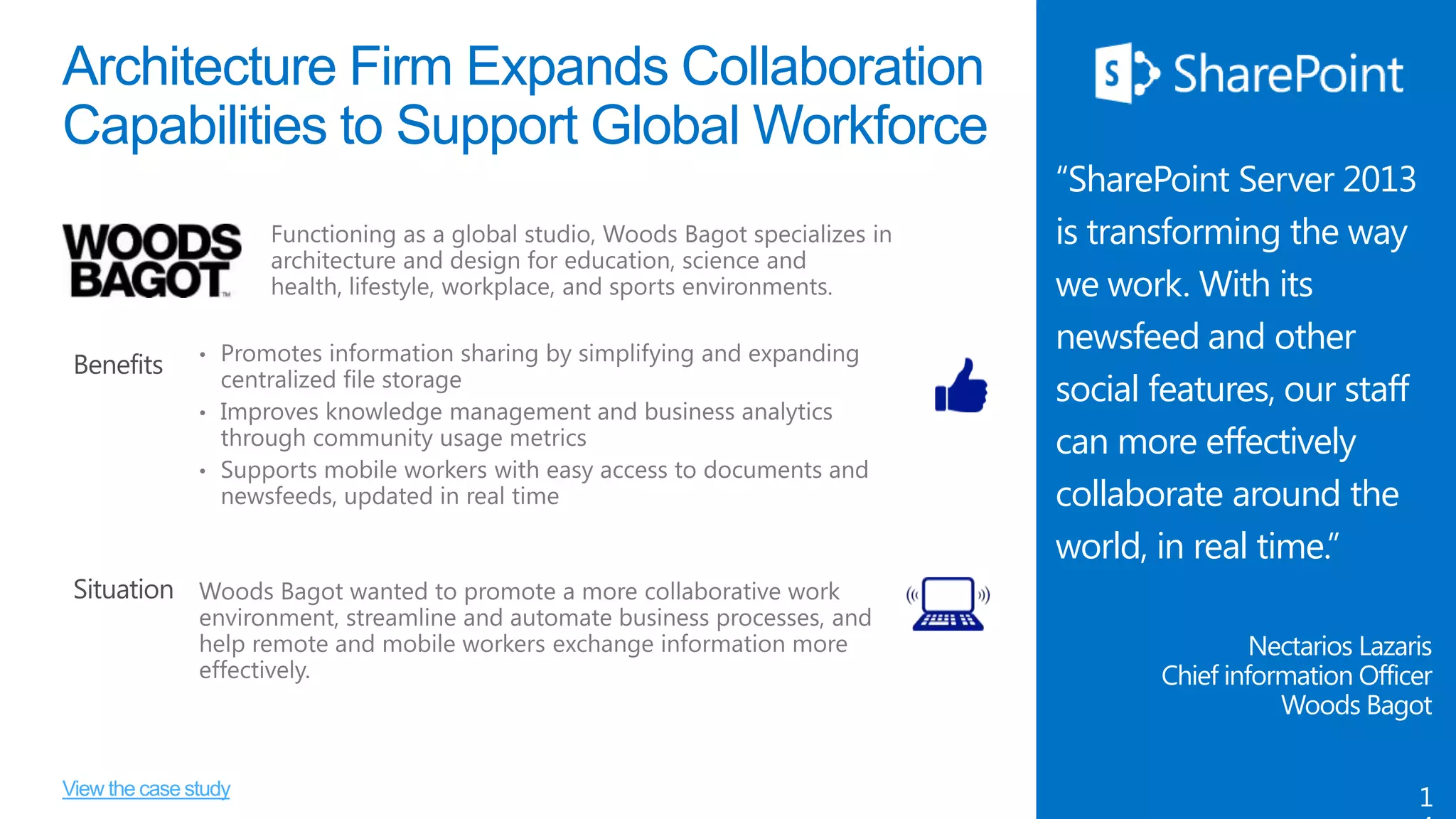 Architecture Firm Expands Collaboration
Capabilities to Support Global Workforce

Benefits

“SharePoint Server 2013
is transforming the way
we work. With its
newsfeed and other
social features, our staff
can more effectively
collaborate around the
world, in real time.”

Situation
Nectarios Lazaris
Chief information Officer
Woods Bagot
View the case study

1

 