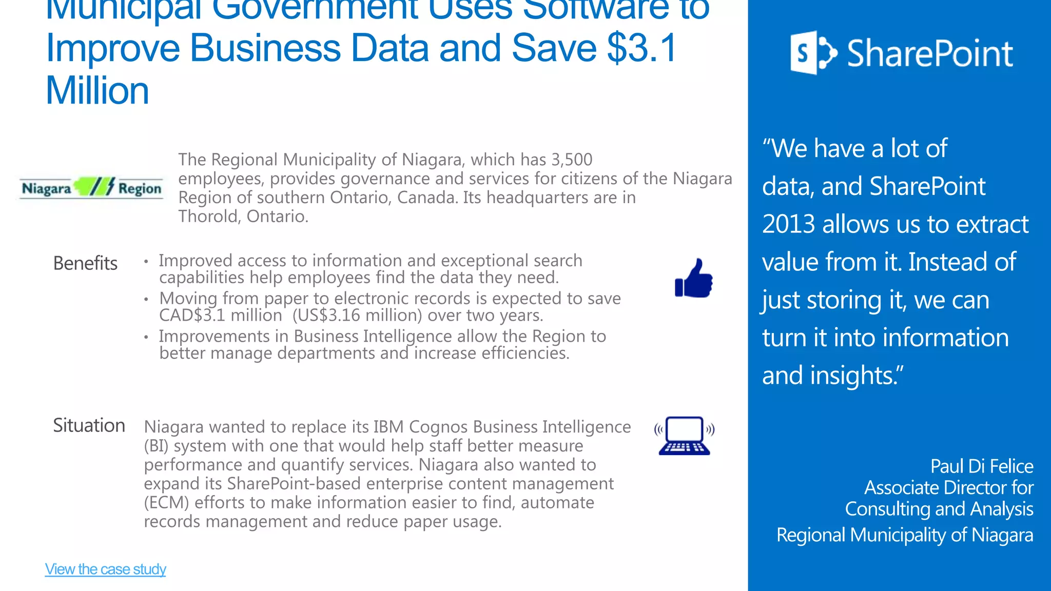 Municipal Government Uses Software to
Improve Business Data and Save $3.1
Million

Benefits

“We have a lot of
data, and SharePoint
2013 allows us to extract
value from it. Instead of
just storing it, we can
turn it into information
and insights.”

Situation
Paul Di Felice
Associate Director for
Consulting and Analysis
Regional Municipality of Niagara
View the case study

 