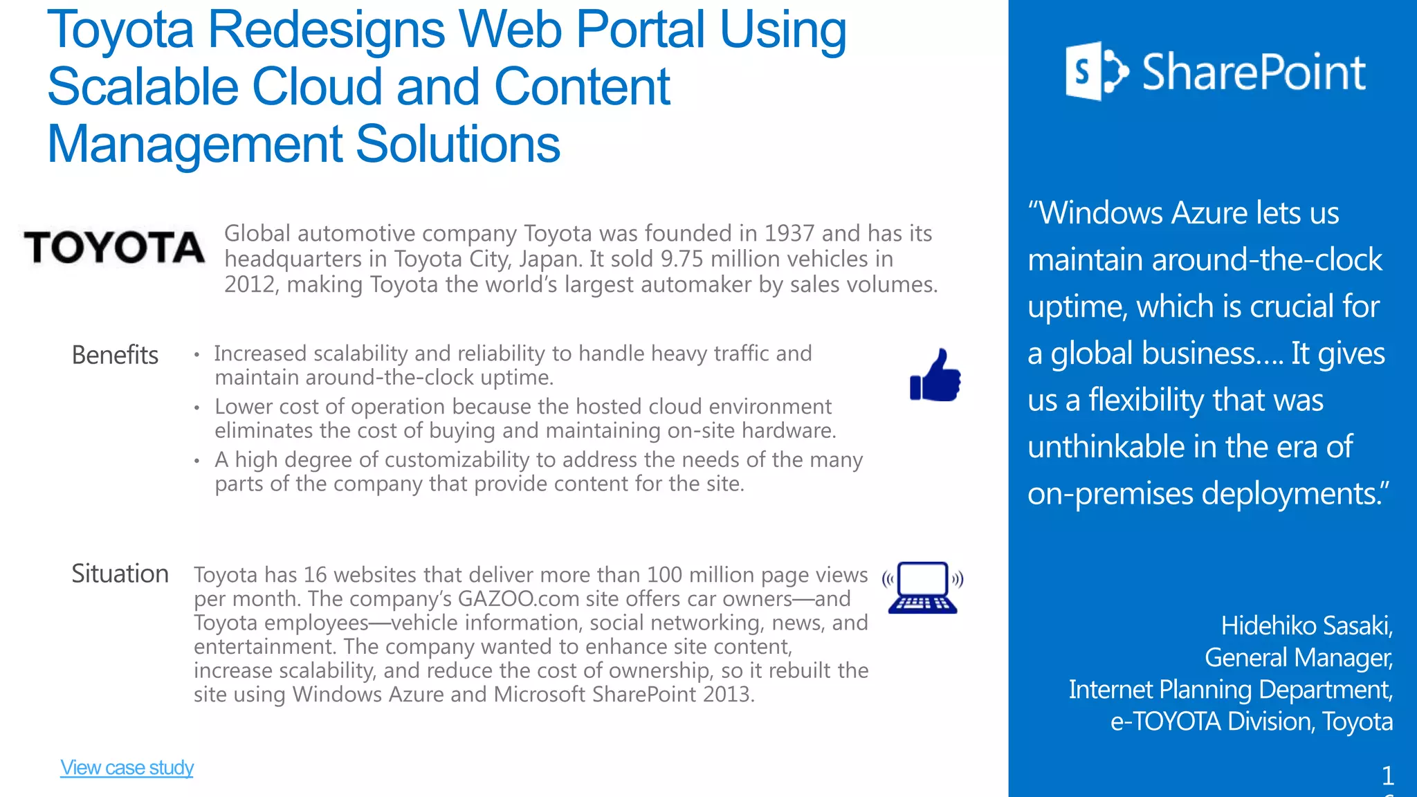 Toyota Redesigns Web Portal Using
Scalable Cloud and Content
Management Solutions

Benefits

“Windows Azure lets us
maintain around-the-clock
uptime, which is crucial for
a global business…. It gives
us a flexibility that was
unthinkable in the era of
on-premises deployments.”

Situation
Hidehiko Sasaki,
General Manager,
Internet Planning Department,
e-TOYOTA Division, Toyota
View case study

1

 