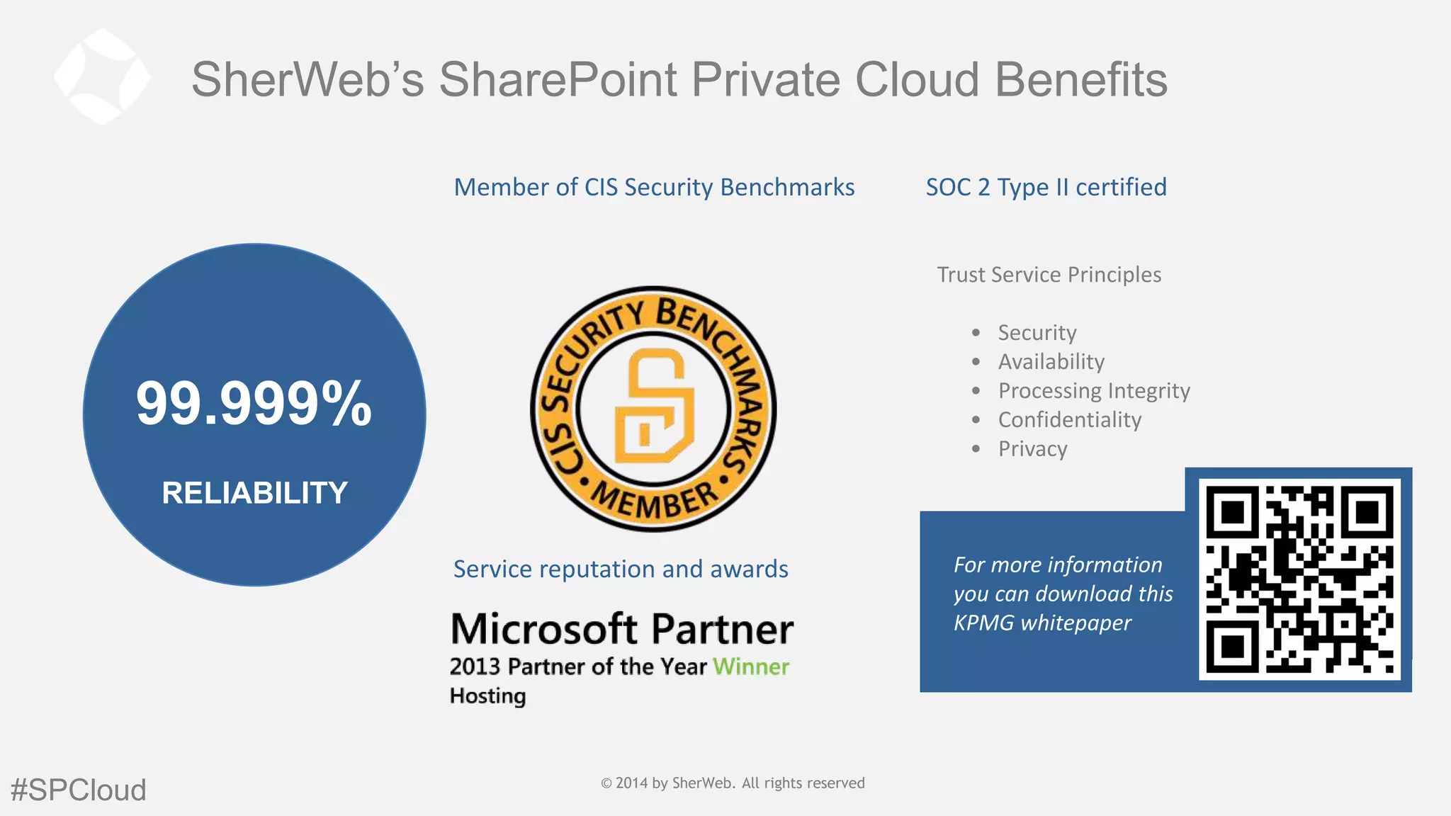 SherWeb’s SharePoint Private Cloud Benefits
Member of CIS Security Benchmarks

SOC 2 Type II certified
Trust Service Principles
•
•
•
•
•

99.999%

Security
Availability
Processing Integrity
Confidentiality
Privacy

RELIABILITY
Service reputation and awards

#SPCloud

© 2014 by SherWeb |SherWeb. All rights reserved
© 2014 by All rights reserved | General
Public

For more information
you can download this
KPMG whitepaper

 