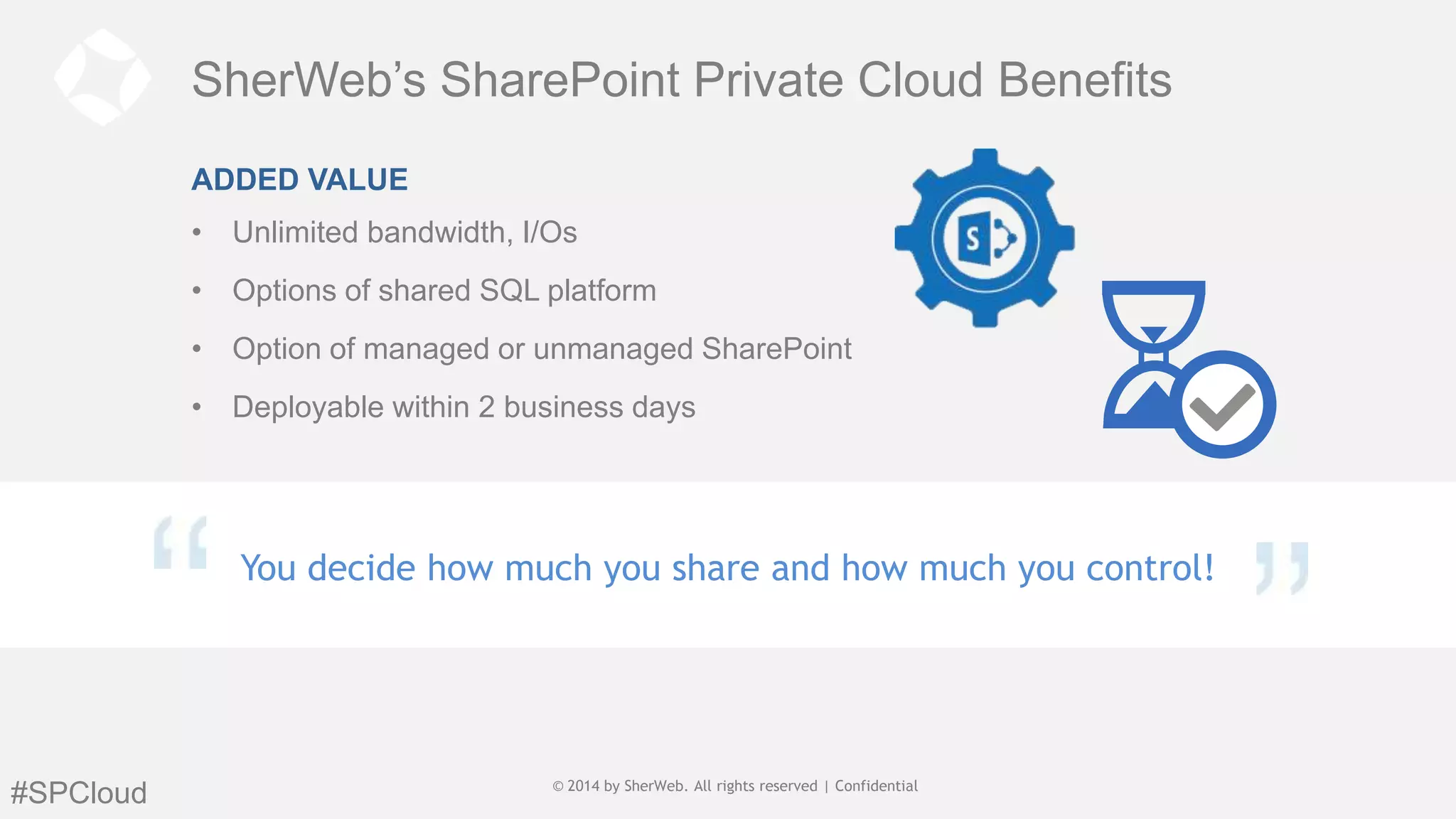 SherWeb’s SharePoint Private Cloud Benefits
ADDED VALUE
• Unlimited bandwidth, I/Os
• Options of shared SQL platform
• Option of managed or unmanaged SharePoint
• Deployable within 2 business days

You decide how much you share and how much you control!

#SPCloud

© 2014 by SherWeb | All rights reserved ||General
© 2014 by SherWeb. All rights reserved Confidential
Public

 