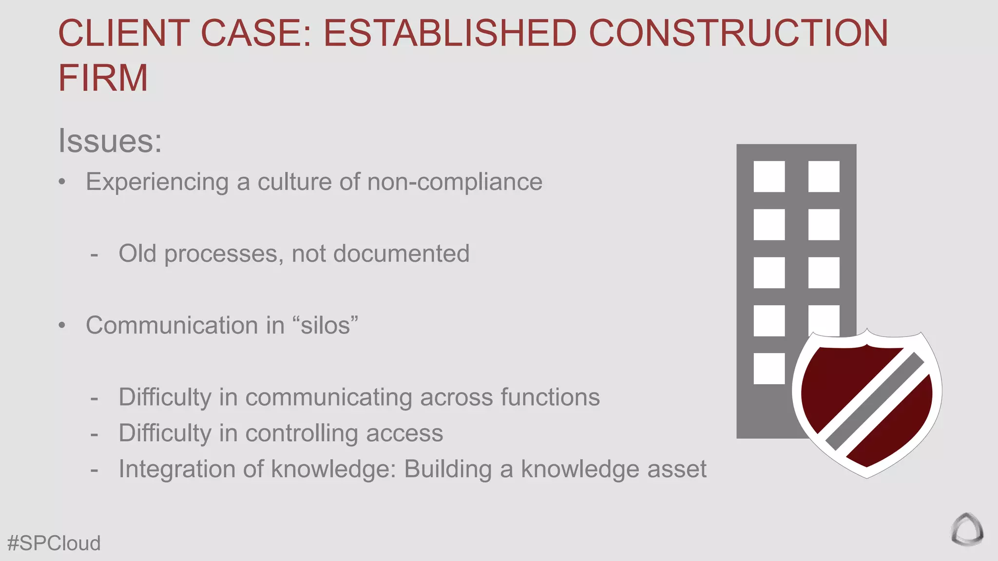 CLIENT CASE: ESTABLISHED CONSTRUCTION
FIRM
Issues:
• Experiencing a culture of non-compliance
- Old processes, not documented

• Communication in “silos”
- Difficulty in communicating across functions
- Difficulty in controlling access
- Integration of knowledge: Building a knowledge asset
#SPCloud

 