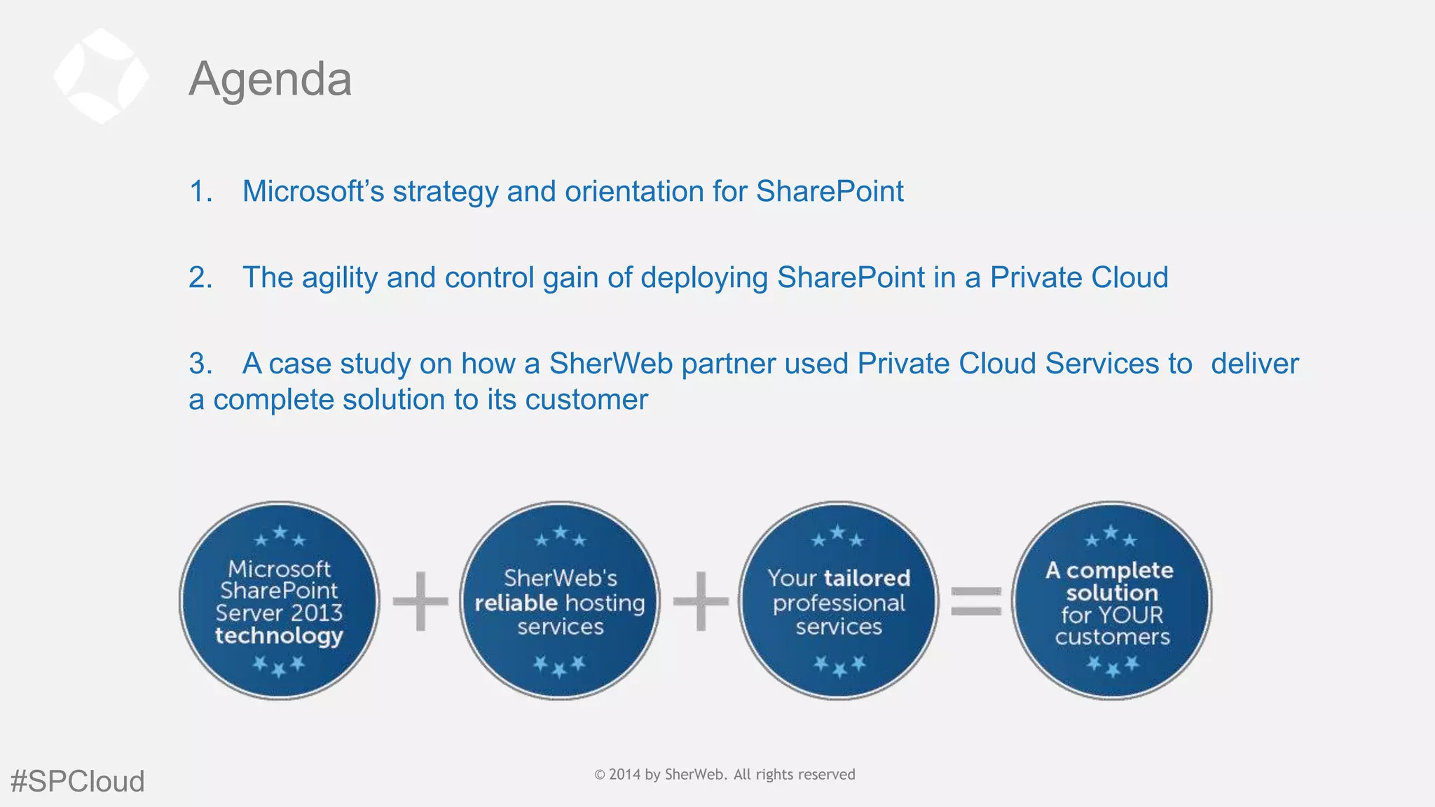 Agenda
1. Microsoft’s strategy and orientation for SharePoint
2. The agility and control gain of deploying SharePoint in a Private Cloud
3. A case study on how a SherWeb partner used Private Cloud Services to deliver
a complete solution to its customer

For

#SPCloud

© 2014 by SherWeb |SherWeb. All rights reserved
© 2014 by All rights reserved | General
Public

 
