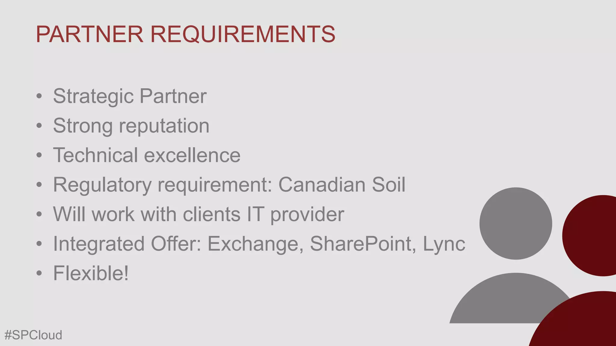 PARTNER REQUIREMENTS
•
•
•
•
•
•
•

Strategic Partner
Strong reputation
Technical excellence
Regulatory requirement: Canadian Soil
Will work with clients IT provider
Integrated Offer: Exchange, SharePoint, Lync
Flexible!

#SPCloud

 