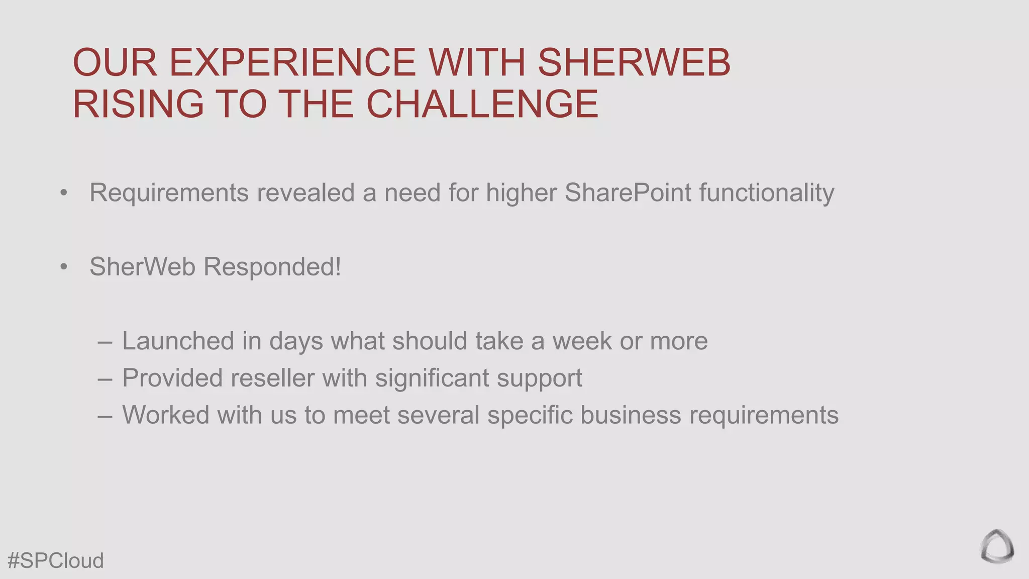 OUR EXPERIENCE WITH SHERWEB
RISING TO THE CHALLENGE
• Requirements revealed a need for higher SharePoint functionality
• SherWeb Responded!

– Launched in days what should take a week or more
– Provided reseller with significant support
– Worked with us to meet several specific business requirements

#SPCloud

 