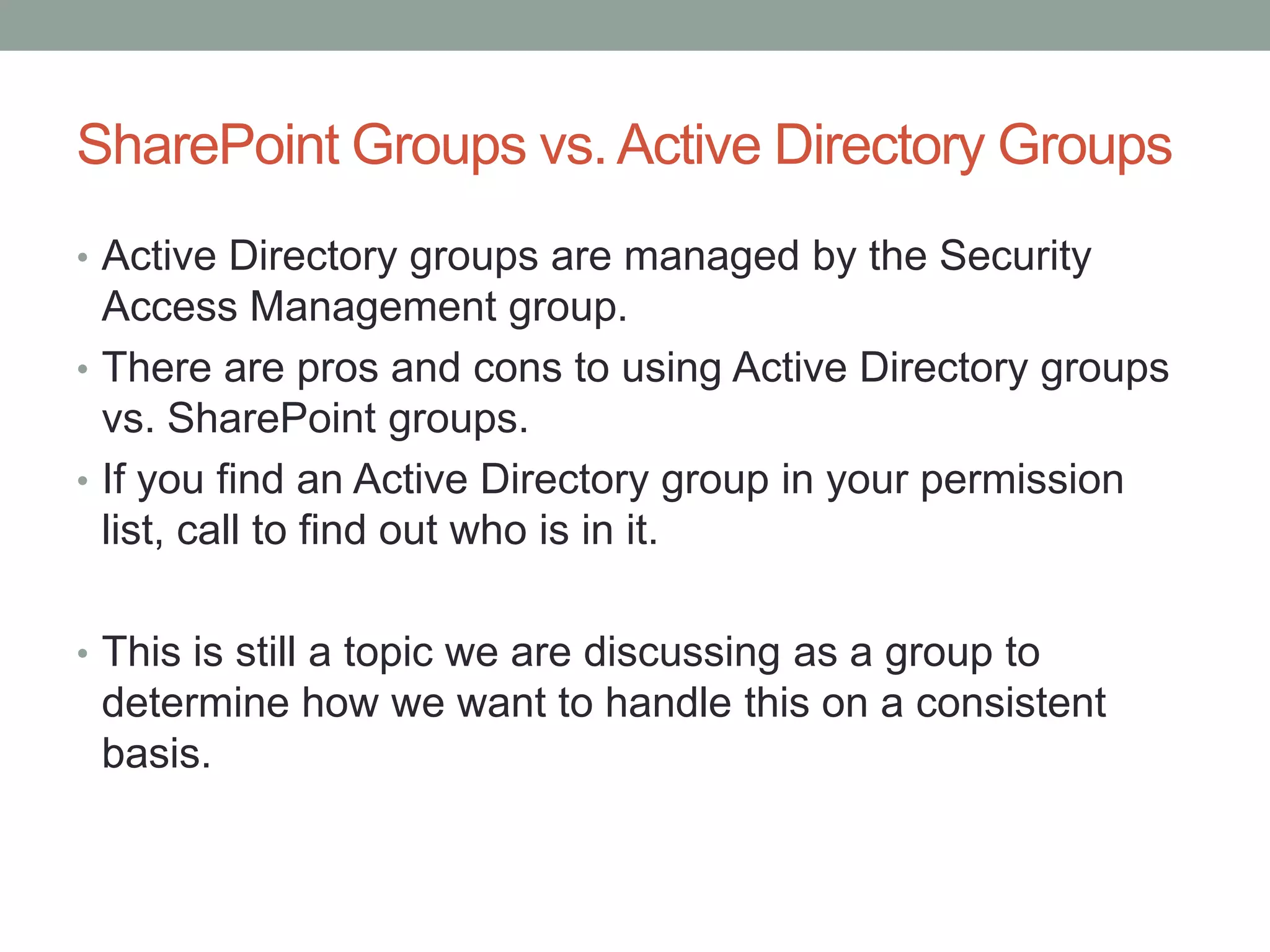 SharePoint Groups vs.Active Directory Groups
• Active Directory groups are managed by the Security
Access Management group.
• There are pros and cons to using Active Directory groups
vs. SharePoint groups.
• If you find an Active Directory group in your permission
list, call to find out who is in it.
• This is still a topic we are discussing as a group to
determine how we want to handle this on a consistent
basis.
 