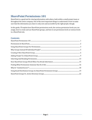 Page 1
SharePoint Permissions 101
SharePoint is a good tool for sharing information with others, both within a small project team or
throughout the entire company. One of the most important things to understand is how to make
sure that the information you share is only seen and accessible by the right people, though.
In this guide, I’ll explain how SharePoint permissions work, the various permission levels you can
assign, how to create and use SharePoint groups, and how to set permission levels at various levels
in a SharePoint site.
Contents
SharePoint Permissions 101............................................................................................................................................... 1
Permissions In SharePoint................................................................................................................................................... 2
Using SharePoint Groups For Permissions................................................................................................................... 3
Why Groups Instead Of Individual People?.................................................................................................................. 5
Creating A New SharePoint Group ................................................................................................................................... 6
Adding People To A SharePoint Group........................................................................................................................... 9
Inheriting And Breaking Permissions...........................................................................................................................13
How SharePoint Groups Work When You Break Inheritance.............................................................................15
Finding What Permissions Someone Has On A Site................................................................................................16
What Is “Limited Access”?..................................................................................................................................................18
Using Email Distribution Groups As SharePoint Permission Groups..............................................................19
SharePoint Groups Vs. Active Directory Groups.......................................................................................................22
 