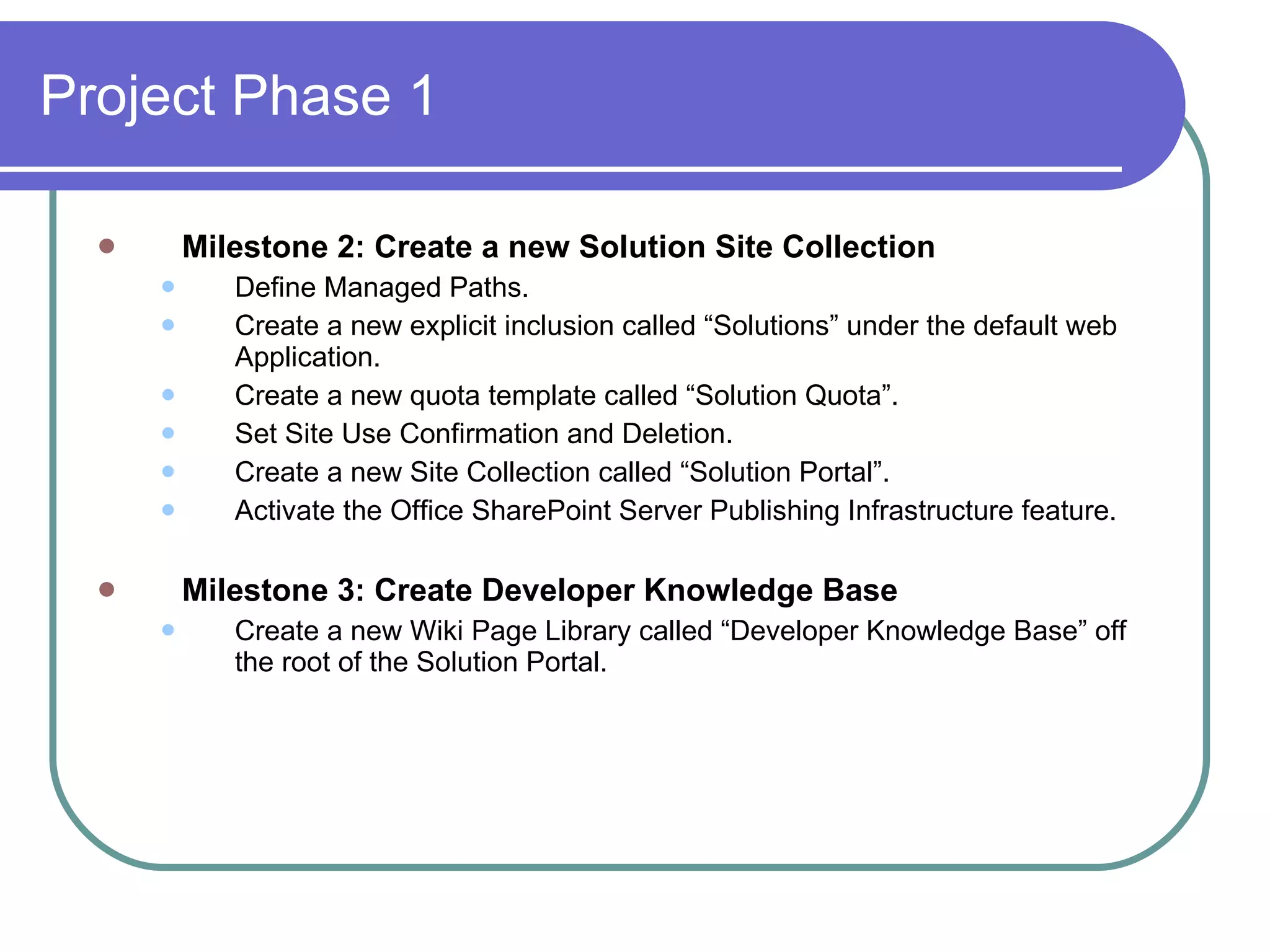 Project Phase 1 Milestone 2: Create a new Solution Site Collection Define Managed Paths. Create a new explicit inclusion called “Solutions” under the default web Application. Create a new quota template called “Solution Quota”. Set Site Use Confirmation and Deletion. Create a new Site Collection called “Solution Portal”. Activate the Office SharePoint Server Publishing Infrastructure feature. Milestone 3: Create Developer Knowledge Base Create a new Wiki Page Library called “Developer Knowledge Base” off the root of the Solution Portal. 