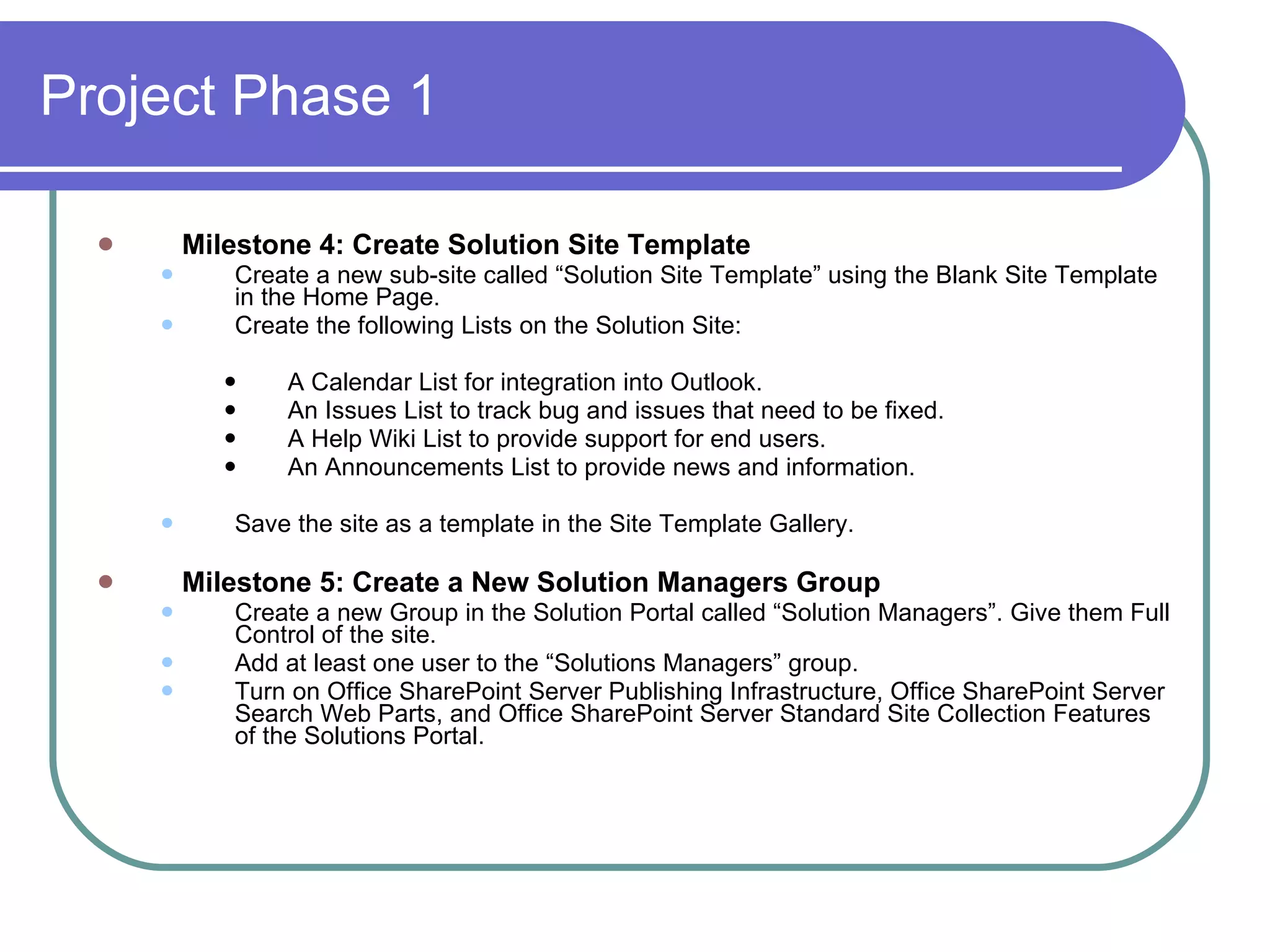 Project Phase 1 Milestone 4: Create Solution Site Template Create a new sub-site called “Solution Site Template” using the Blank Site Template in the Home Page. Create the following Lists on the Solution Site: A Calendar List for integration into Outlook. An Issues List to track bug and issues that need to be fixed. A Help Wiki List to provide support for end users. An Announcements List to provide news and information. Save the site as a template in the Site Template Gallery. Milestone 5: Create a New Solution Managers Group Create a new Group in the Solution Portal called “Solution Managers”. Give them Full Control of the site.  Add at least one user to the “Solutions Managers” group. Turn on Office SharePoint Server Publishing Infrastructure, Office SharePoint Server Search Web Parts, and Office SharePoint Server Standard Site Collection Features of the Solutions Portal. 