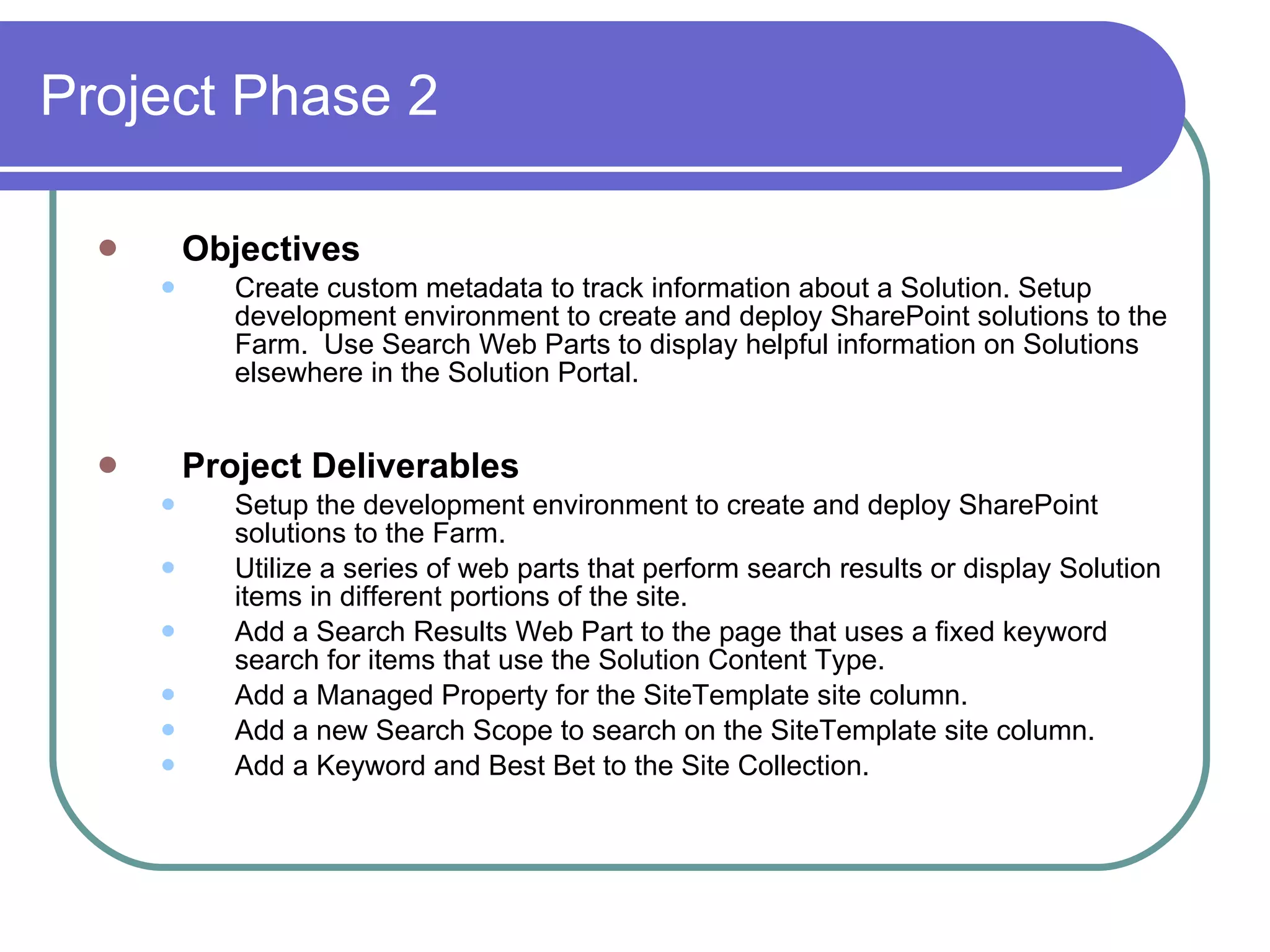 Project Phase 2 Objectives Create custom metadata to track information about a Solution. Setup development environment to create and deploy SharePoint solutions to the Farm.  Use Search Web Parts to display helpful information on Solutions elsewhere in the Solution Portal. Project Deliverables Setup the development environment to create and deploy SharePoint solutions to the Farm. Utilize a series of web parts that perform search results or display Solution items in different portions of the site. Add a Search Results Web Part to the page that uses a fixed keyword search for items that use the Solution Content Type. Add a Managed Property for the SiteTemplate site column. Add a new Search Scope to search on the SiteTemplate site column. Add a Keyword and Best Bet to the Site Collection. 