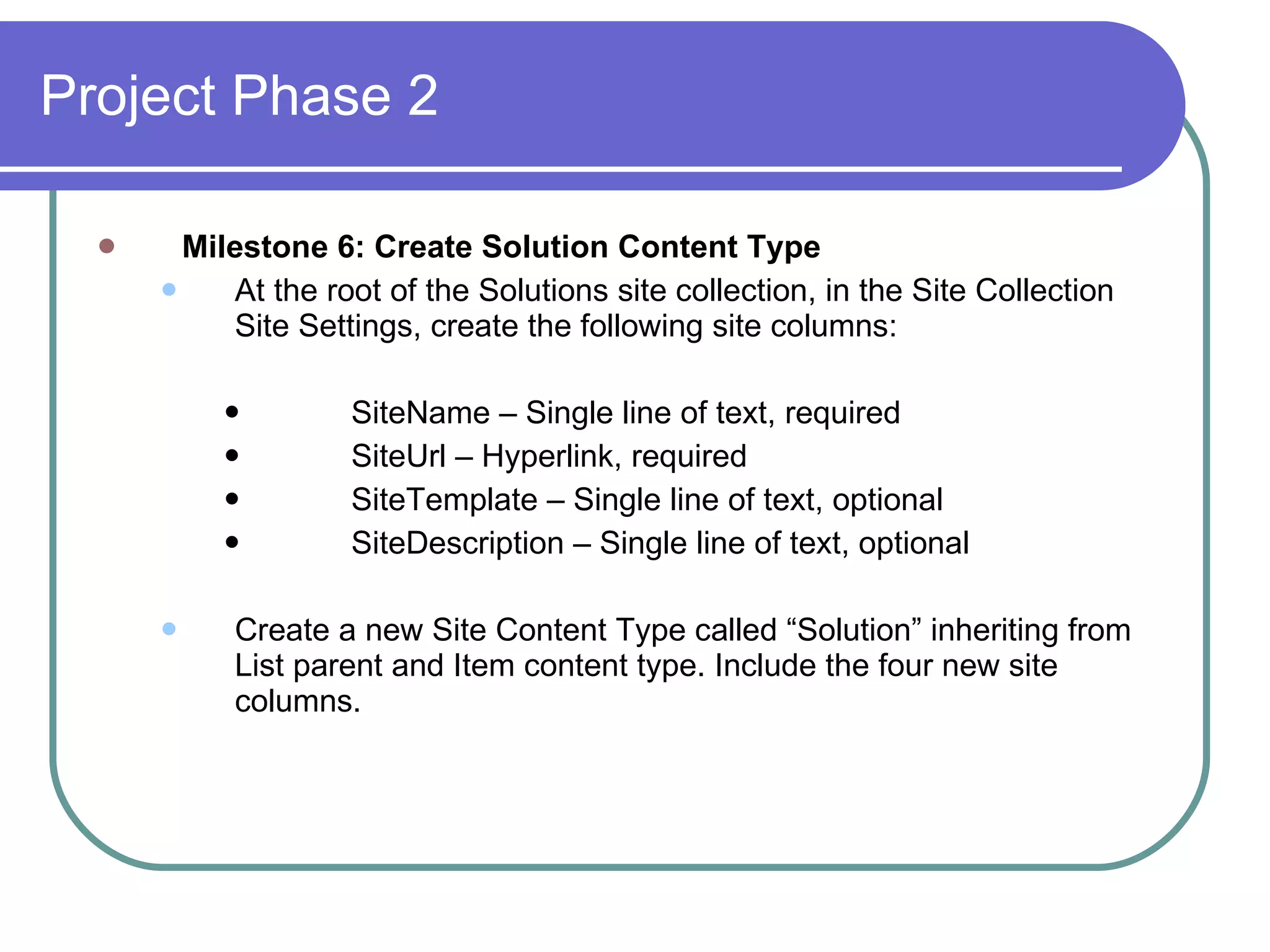 Milestone 6: Create Solution Content Type At the root of the Solutions site collection, in the Site Collection Site Settings, create the following site columns: SiteName – Single line of text, required SiteUrl – Hyperlink, required SiteTemplate – Single line of text, optional SiteDescription – Single line of text, optional Create a new Site Content Type called “Solution” inheriting from List parent and Item content type. Include the four new site columns. Project Phase 2 
