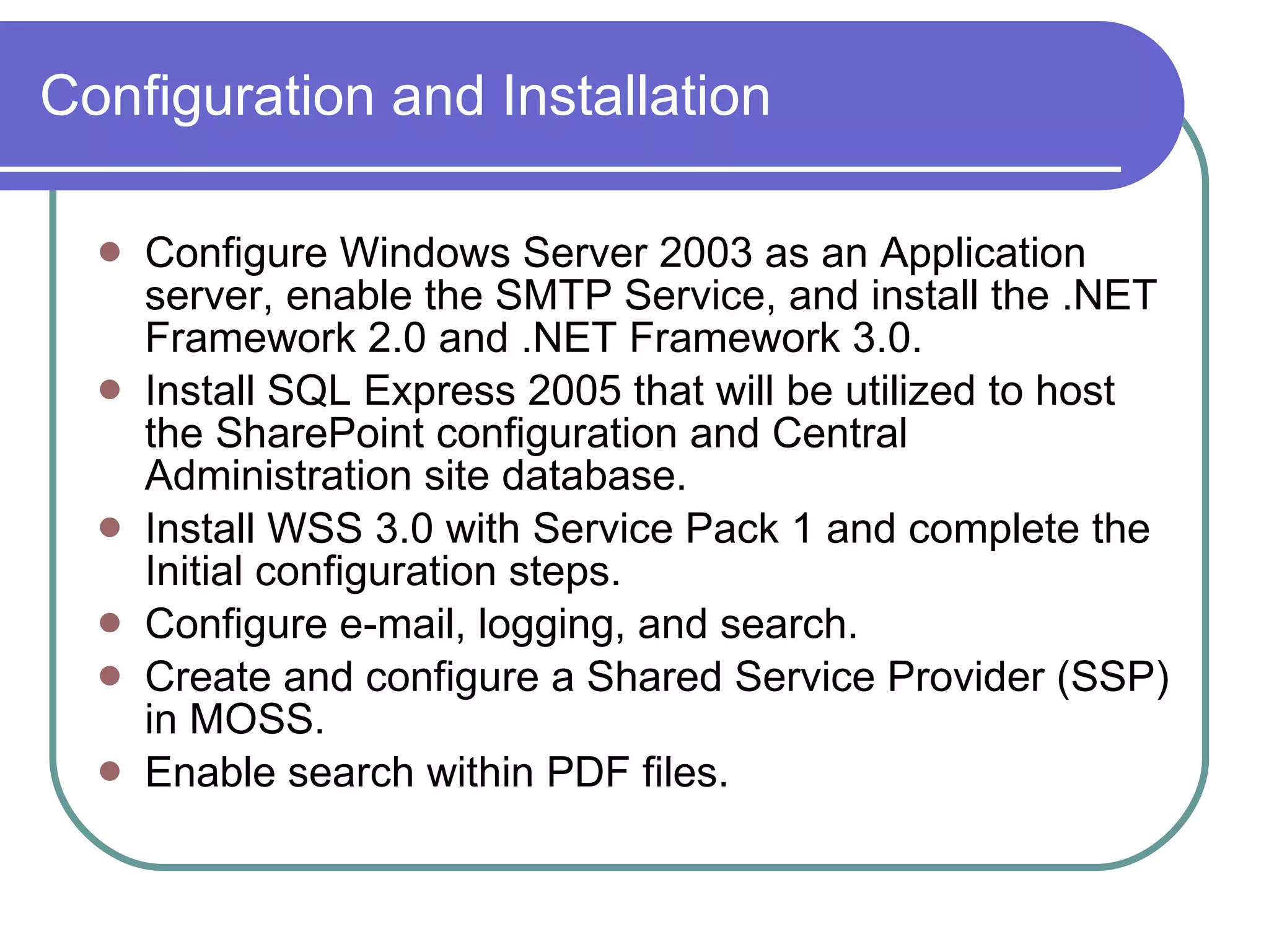 Configuration and Installation Configure Windows Server 2003 as an Application server, enable the SMTP Service, and install the .NET Framework 2.0 and .NET Framework 3.0. Install SQL Express 2005 that will be utilized to host the SharePoint configuration and Central Administration site database. Install WSS 3.0 with Service Pack 1 and complete the Initial configuration steps. Configure e-mail, logging, and search. Create and configure a Shared Service Provider (SSP) in MOSS. Enable search within PDF files. 