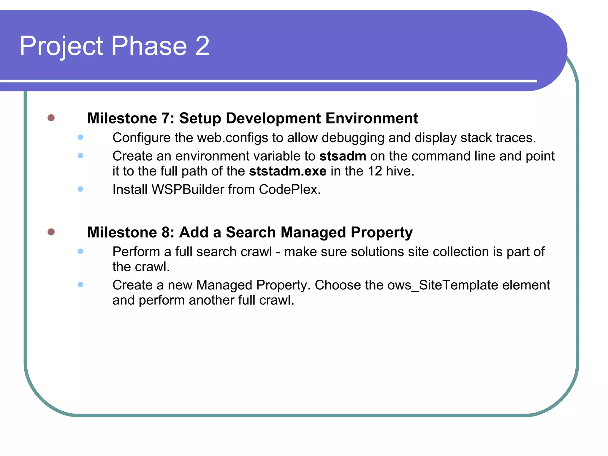 Project Phase 2 Milestone 7: Setup Development Environment Configure the web.configs to allow debugging and display stack traces. Create an environment variable to  stsadm  on the command line and point it to the full path of the  ststadm.exe  in the 12 hive.   Install WSPBuilder from CodePlex. Milestone 8: Add a Search Managed Property Perform a full search crawl - make sure solutions site collection is part of the crawl. Create a new Managed Property. Choose the ows_SiteTemplate element and perform another full crawl. 