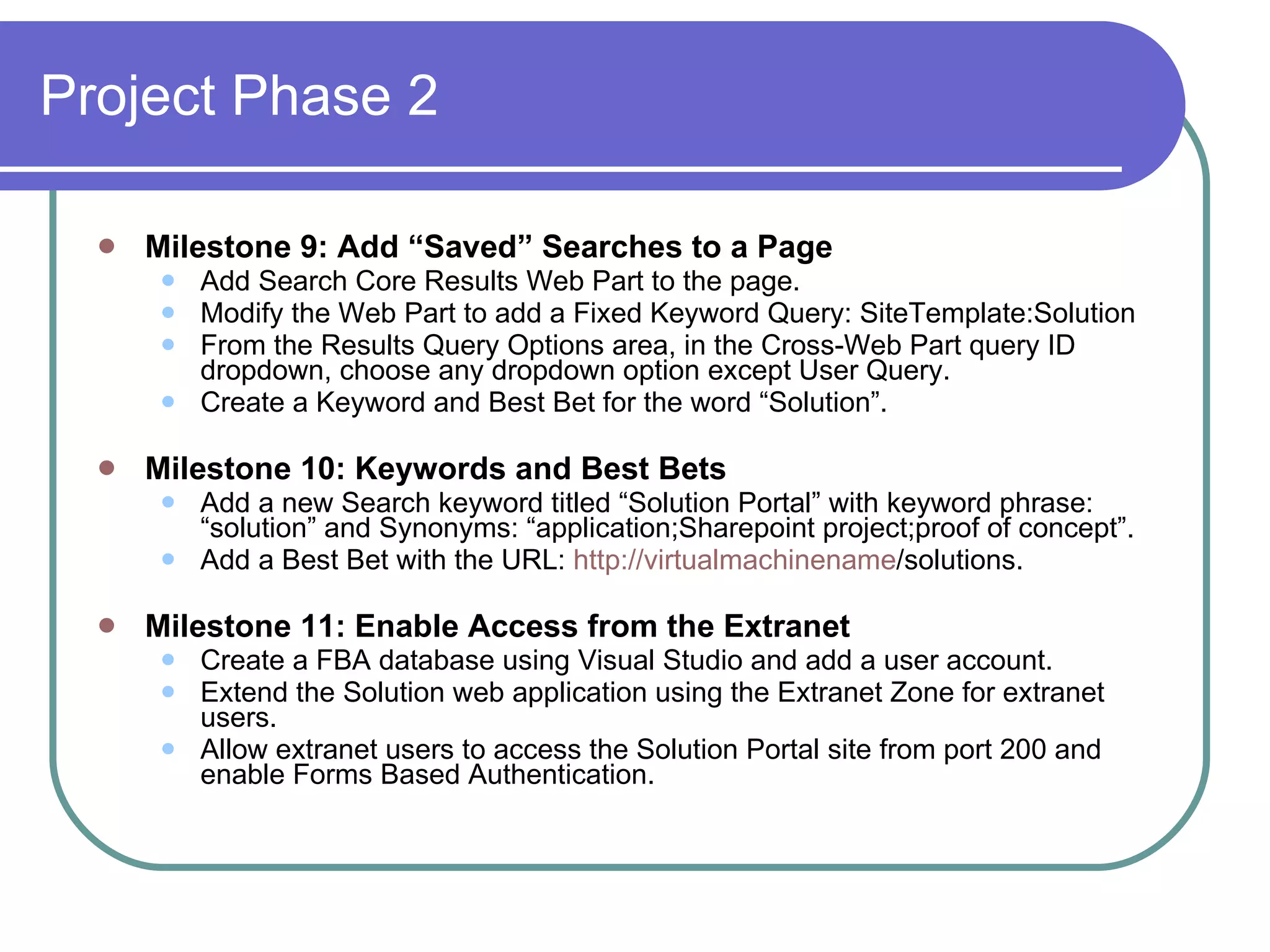 Project Phase 2 Milestone 9: Add “Saved” Searches to a Page Add Search Core Results Web Part to the page. Modify the Web Part to add a Fixed Keyword Query: SiteTemplate:Solution From the Results Query Options area, in the Cross-Web Part query ID dropdown, choose any dropdown option except User Query. Create a Keyword and Best Bet for the word “Solution”. Milestone 10: Keywords and Best Bets Add a new Search keyword titled “Solution Portal” with keyword phrase: “solution” and Synonyms: “application;Sharepoint project;proof of concept”. Add a Best Bet with the URL:  http://virtualmachinename /solutions. Milestone 11: Enable Access from the Extranet Create a FBA database using Visual Studio and add a user account. Extend the Solution web application using the Extranet Zone for extranet users. Allow extranet users to access the Solution Portal site from port 200 and enable Forms Based Authentication. 