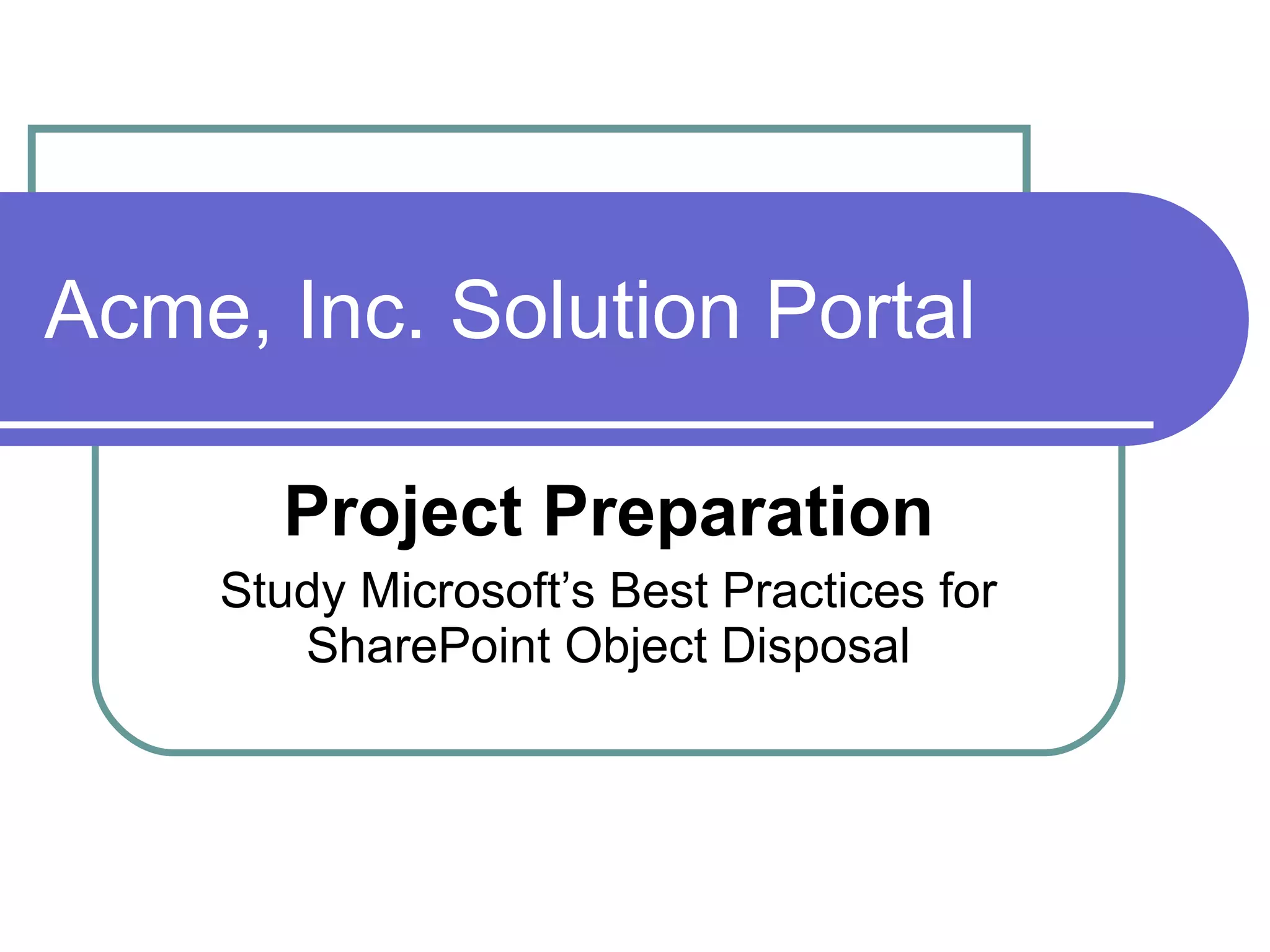 Acme, Inc. Solution Portal Project Preparation Study Microsoft’s Best Practices for SharePoint Object Disposal 