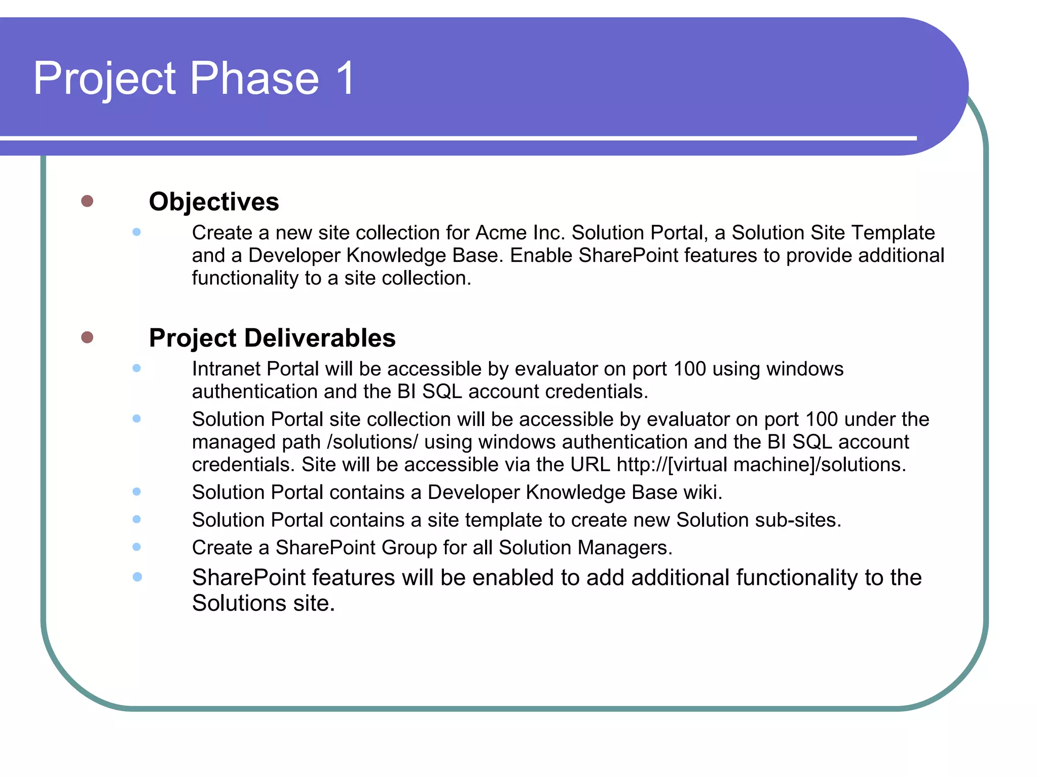 Project Phase 1 Objectives Create a new site collection for Acme Inc. Solution Portal, a Solution Site Template and a Developer Knowledge Base. Enable SharePoint features to provide additional functionality to a site collection. Project Deliverables Intranet Portal will be accessible by evaluator on port 100 using windows authentication and the BI SQL account credentials. Solution Portal site collection will be accessible by evaluator on port 100 under the managed path /solutions/ using windows authentication and the BI SQL account credentials. Site will be accessible via the URL http://[virtual machine]/solutions. Solution Portal contains a Developer Knowledge Base wiki. Solution Portal contains a site template to create new Solution sub-sites. Create a SharePoint Group for all Solution Managers. SharePoint features will be enabled to add additional functionality to the Solutions site. 