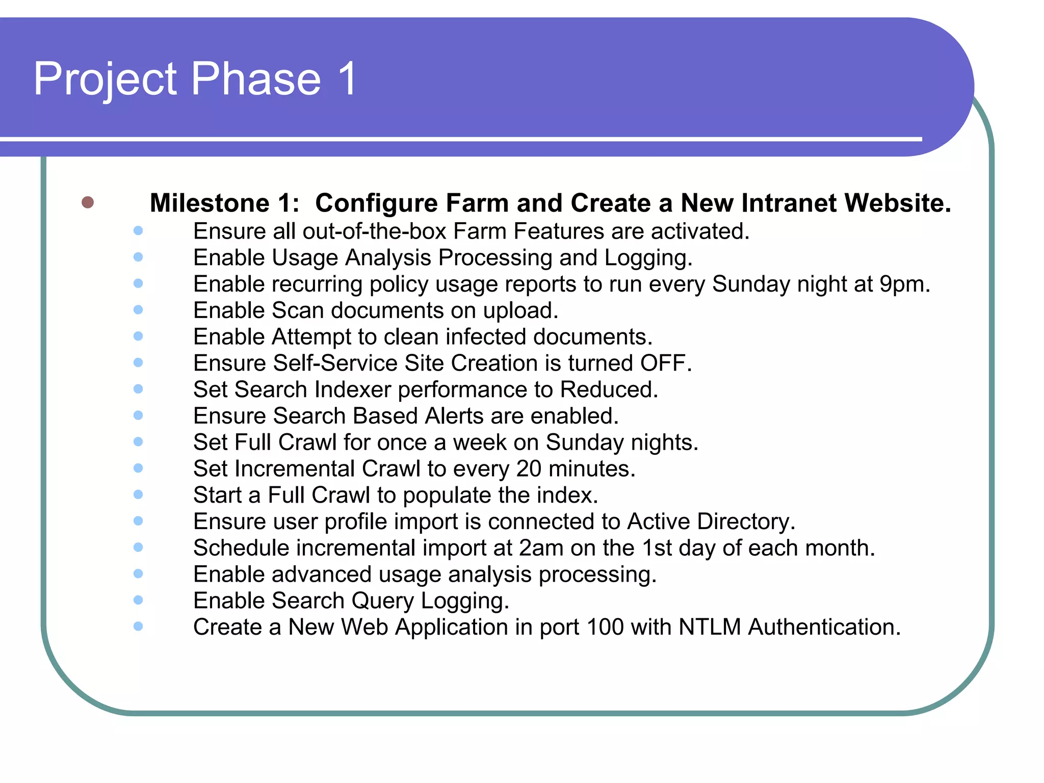 Project Phase 1 Milestone 1:  Configure Farm and Create a New Intranet Website. Ensure all out-of-the-box Farm Features are activated. Enable Usage Analysis Processing and Logging. Enable recurring policy usage reports to run every Sunday night at 9pm. Enable Scan documents on upload. Enable Attempt to clean infected documents. Ensure Self-Service Site Creation is turned OFF. Set Search Indexer performance to Reduced. Ensure Search Based Alerts are enabled. Set Full Crawl for once a week on Sunday nights. Set Incremental Crawl to every 20 minutes. Start a Full Crawl to populate the index. Ensure user profile import is connected to Active Directory. Schedule incremental import at 2am on the 1st day of each month. Enable advanced usage analysis processing. Enable Search Query Logging. Create a New Web Application in port 100 with NTLM Authentication. 