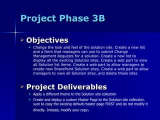 Project Phase 3B Objectives Change the look and feel of the solution site. Create a new list and a form that managers can use to submit Change Management Requests for a solution. Create a new list to display all the existing Solution sites. Create a web part to view all Solution list items. Create a web part to allow managers to create new SharePoint Solution sites. Create a web part to allow managers to view all Solution sites, and delete those sites Project Deliverables Apply a different theme to the Solution site collection Create and deploy a custom Master Page to the Solution site collection. sure to copy the existing default.master page FIRST and do not modify it directly. Instead, modify your copy . 