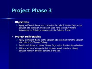Project Phase 3 Objectives Apply a different theme and customize the default Master Page to the Solution site collection. Use Search Web Parts to display helpful information on Solutions elsewhere in the Solution Portal. Project Deliverables Apply a different theme to the Solution site collection from the Solution site collection’s Themes Gallery. Create and deploy a custom Master Page to the Solution site collection. Utilize a series of web parts that perform search results or display Solution items in different portions of the site. 