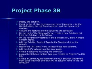 Project Phase 3B Deploy the solution. Check in the 12 hive to ensure you have 3 features – for the List Definition, the List Event receiver, and the Item event receiver. Activate the features on the Solutions site collection. On the root of the Solution Portal, create a new Solutions list from the Solution List Definition. On the Advanced Properties of the Solutions list, allow Manage Content Types. Add the Solution Content Type to the Solutions list as the default. Modify the “All Items” view to show these new columns. Add this list’s web part on the front page. Create a Solutions list using this definition. Assign the Solution content type you created in Project 2 to this list. Create a Content Query Web Part on your Solution Dashboard main page that finds and displays all Solution items in the site collection. 