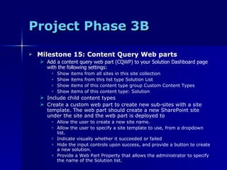 Project Phase 3B Milestone 15: Content Query Web parts Add a content query web part (CQWP) to your Solution Dashboard page with the following settings: Show items from all sites in this site collection Show items from this list type Solution List Show items of this content type group Custom Content Types Show items of this content type: Solution Include child content types Create a custom web part to create new sub-sites with a site template. The web part should create a new SharePoint site under the site and the web part is deployed to Allow the user to create a new site name. Allow the user to specify a site template to use, from a dropdown list. Indicate visually whether it succeeded or failed Hide the input controls upon success, and provide a button to create a new solution. Provide a Web Part Property that allows the administrator to specify the name of the Solution list. 