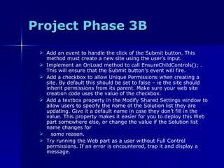 Project Phase 3B Add an event to handle the click of the Submit button. This method must create a new site using the user’s input. Implement an OnLoad method to call EnsureChildControls(); . This will ensure that the Submit button’s event will fire. Add a checkbox to allow Unique Permissions when creating a site. By default this should be set to false – ie the site should inherit permissions from its parent. Make sure your web site creation code uses the value of the checkbox. Add a textbox property in the Modify Shared Settings window to allow users to specify the name of the Solution list they are updating. Give it a default name in case they don’t fill in the value. This property makes it easier for you to deploy this Web part somewhere else, or change the value if the Solution list name changes for some reason. Try running the Web part as a user without Full Control permissions. If an error is encountered, trap it and display a message. 