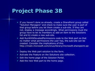 Project Phase 3B If you haven’t done so already, create a SharePoint group called “Solution Managers” and check to make sure the user is part of that group before you let them create a sub-site. If they are not, display a message accordingly. What permissions must the group have to let its members a) add an item to the Solutions list and b) create a new sub-site. Add RunWithElevatedPermissions code to the Web part so that no matter what permissions the user has, the sub-site can be created. Consider the implications of this.  http://msdn.microsoft.com/enus/library/microsoft.sharepoint.spsecurity.runwithelevatedprivileges.aspx . Deploy the Web part solution to the farm. Activate the Feature on the Solutions site collection. Edit the home page of the Solution Portal. Add the new Web part to the home page. 