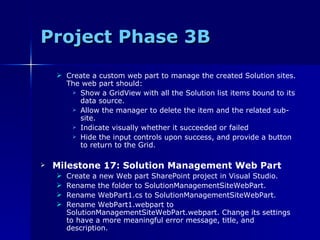 Project Phase 3B Create a custom web part to manage the created Solution sites. The web part should: Show a GridView with all the Solution list items bound to its data source. Allow the manager to delete the item and the related sub-site. Indicate visually whether it succeeded or failed Hide the input controls upon success, and provide a button to return to the Grid. Milestone 17: Solution Management Web Part Create a new Web part SharePoint project in Visual Studio. Rename the folder to SolutionManagementSiteWebPart. Rename WebPart1.cs to SolutionManagementSiteWebPart. Rename WebPart1.webpart to SolutionManagementSiteWebPart.webpart. Change its settings to have a more meaningful error message, title, and description. 