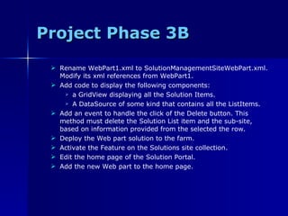 Project Phase 3B Rename WebPart1.xml to SolutionManagementSiteWebPart.xml. Modify its xml references from WebPart1. Add code to display the following components:  a GridView displaying all the Solution Items.  A DataSource of some kind that contains all the ListItems. Add an event to handle the click of the Delete button. This method must delete the Solution List item and the sub-site, based on information provided from the selected the row. Deploy the Web part solution to the farm. Activate the Feature on the Solutions site collection. Edit the home page of the Solution Portal. Add the new Web part to the home page. 