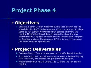 Project Phase 4 Objectives Create a Search Center. Modify the Advanced Search page to search by the SiteTemplate column. Create a web part to allow users to run custom Keyword search queries and view the results. Modify the Search Results output to show the raw search results. Deploy an Excel Services spreadsheet to report on Solution metrics. Create a new KPI list to use KPIs against the Excel Services spreadsheet Project Deliverables Create a Search Center where you can modify Search Results. A custom web part that allows a user to enter a keyword query into a textbox, and display the query results in a grid. Modify the search results output XSL to show the raw search results 